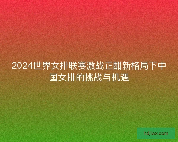 2024世界女排联赛激战正酣新格局下中国女排的挑战与机遇