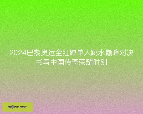 2024巴黎奥运全红婵单人跳水巅峰对决书写中国传奇荣耀时刻