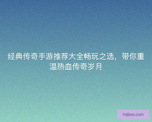 经典传奇手游推荐大全畅玩之选，带你重温热血传奇岁月
