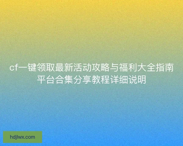 cf一键领取最新活动攻略与福利大全指南平台合集分享教程详细说明