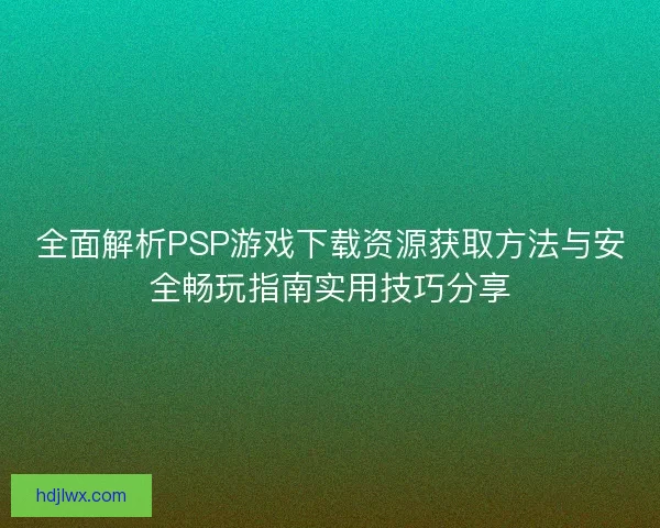 全面解析PSP游戏下载资源获取方法与安全畅玩指南实用技巧分享