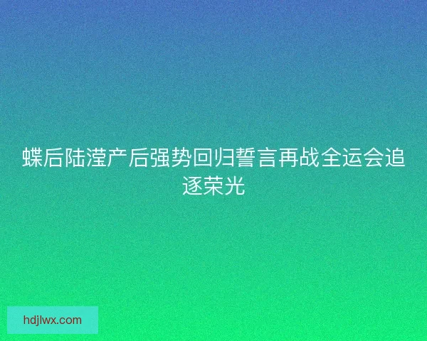 蝶后陆滢产后强势回归誓言再战全运会追逐荣光 蝶后陆滢产后强势回归誓言再战全运会追逐荣光