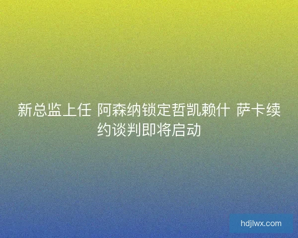 新总监上任 阿森纳锁定哲凯赖什 萨卡续约谈判即将启动 新总监上任 阿森纳锁定哲凯赖什 萨卡续约谈判即将启动