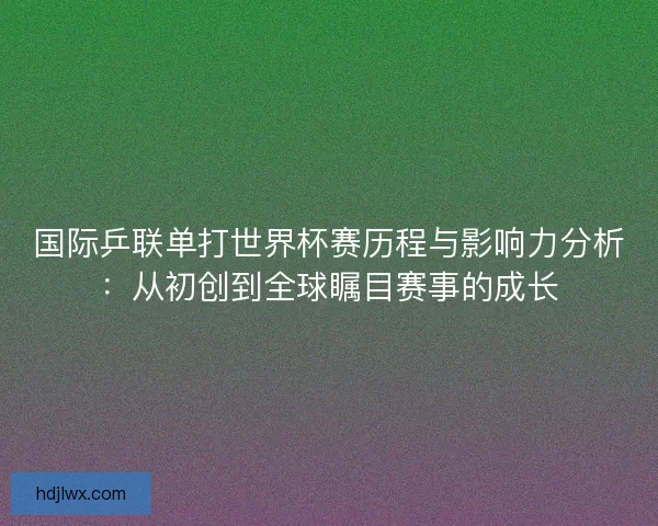 国际乒联单打世界杯赛历程与影响力分析：从初创到全球瞩目赛事的成长
