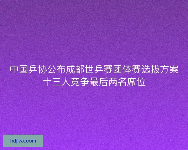 中国乒协公布成都世乒赛团体赛选拔方案十三人竞争最后两名席位