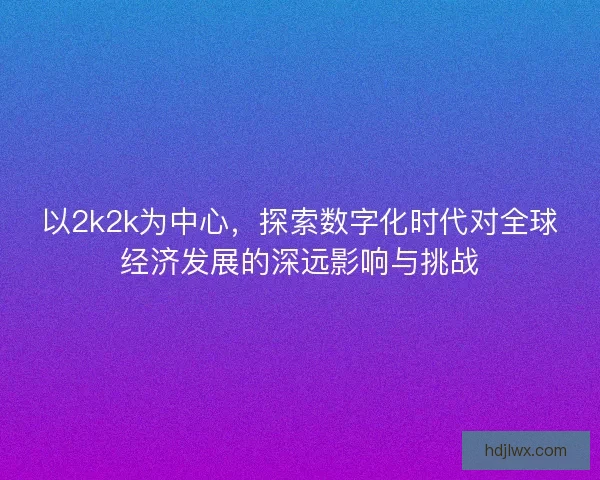 以2k2k为中心，探索数字化时代对全球经济发展的深远影响与挑战