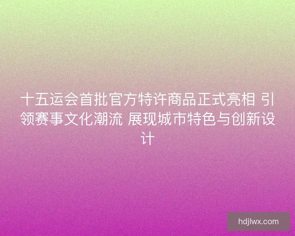 十五运会首批官方特许商品正式亮相 引领赛事文化潮流 展现城市特色与创新设计