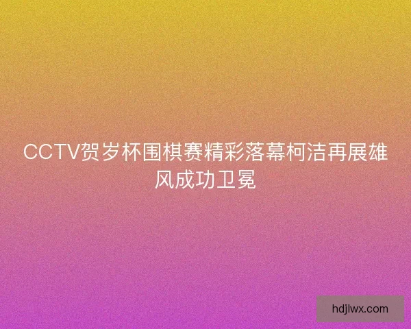 CCTV贺岁杯围棋赛精彩落幕柯洁再展雄风成功卫冕