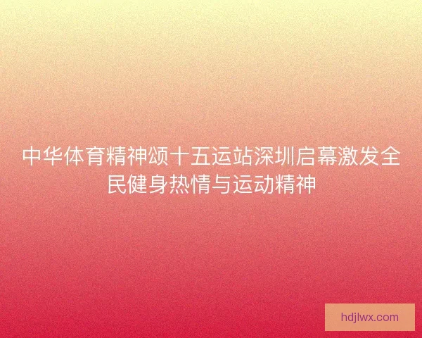 中华体育精神颂十五运站深圳启幕激发全民健身热情与运动精神 中华体育精神颂十五运站深圳启幕激发全民健身热情与运动精神