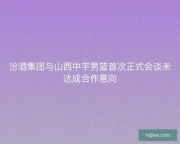 汾酒集团与山西中宇男篮首次正式会谈未达成合作意向 汾酒集团与山西中宇男篮首次正式会谈未达成合作意向
