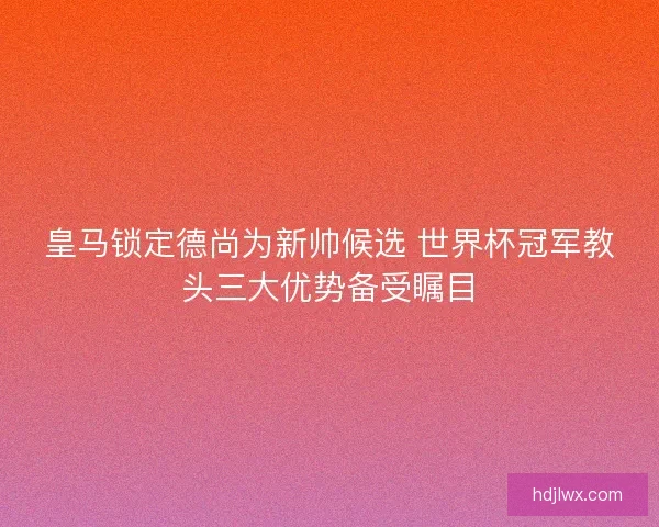 皇马锁定德尚为新帅候选 世界杯冠军教头三大优势备受瞩目 皇马锁定德尚为新帅候选 世界杯冠军教头三大优势备受瞩目