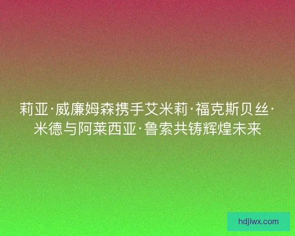 莉亚·威廉姆森携手艾米莉·福克斯贝丝·米德与阿莱西亚·鲁索共铸辉煌未来 莉亚·威廉姆森携手艾米莉·福克斯贝丝·米德与阿莱西亚·鲁索共铸辉煌未来