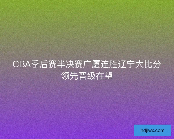 CBA季后赛半决赛广厦连胜辽宁大比分领先晋级在望 CBA季后赛半决赛广厦连胜辽宁大比分领先晋级在望