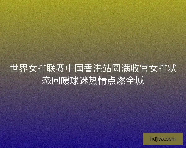 世界女排联赛中国香港站圆满收官女排状态回暖球迷热情点燃全城