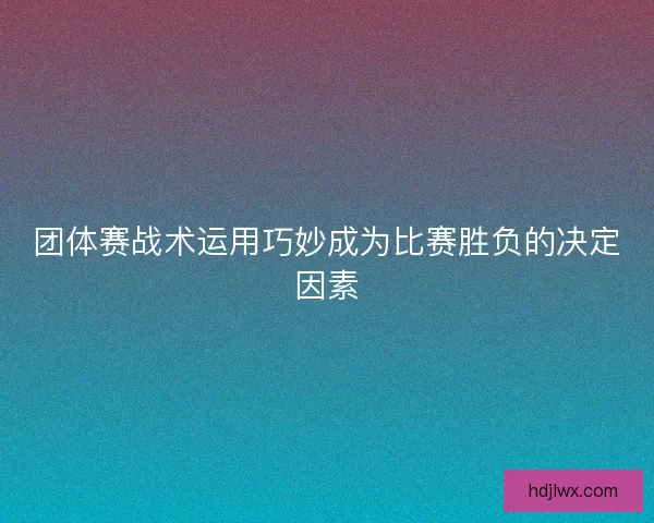 团体赛战术运用巧妙成为比赛胜负的决定因素