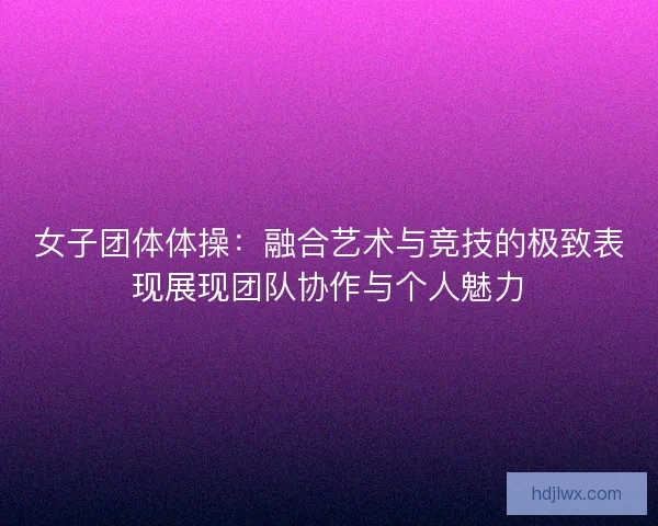女子团体体操：融合艺术与竞技的极致表现展现团队协作与个人魅力