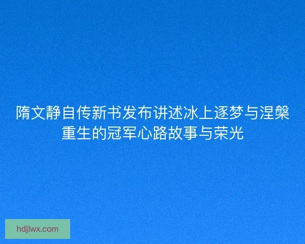 隋文静自传新书发布讲述冰上逐梦与涅槃重生的冠军心路故事与荣光 隋文静自传新书发布讲述冰上逐梦与涅槃重生的冠军心路故事与荣光