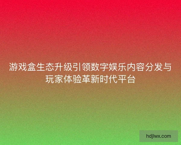 游戏盒生态升级引领数字娱乐内容分发与玩家体验革新时代平台 游戏盒生态升级引领数字娱乐内容分发与玩家体验革新时代平台
