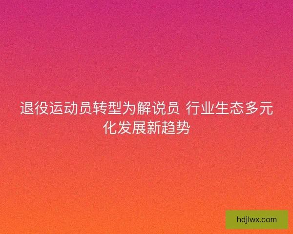 退役运动员转型为解说员 行业生态多元化发展新趋势 退役运动员转型为解说员 行业生态多元化发展新趋势