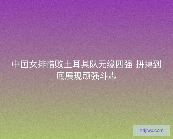 中国女排惜败土耳其队无缘四强 拼搏到底展现顽强斗志