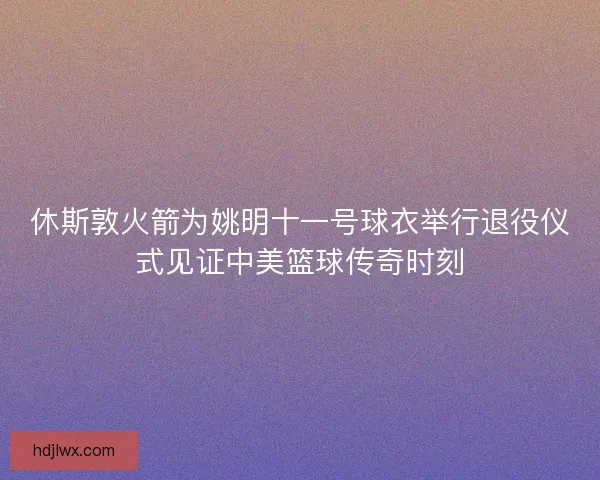 休斯敦火箭为姚明十一号球衣举行退役仪式见证中美篮球传奇时刻 休斯敦火箭为姚明十一号球衣举行退役仪式见证中美篮球传奇时刻