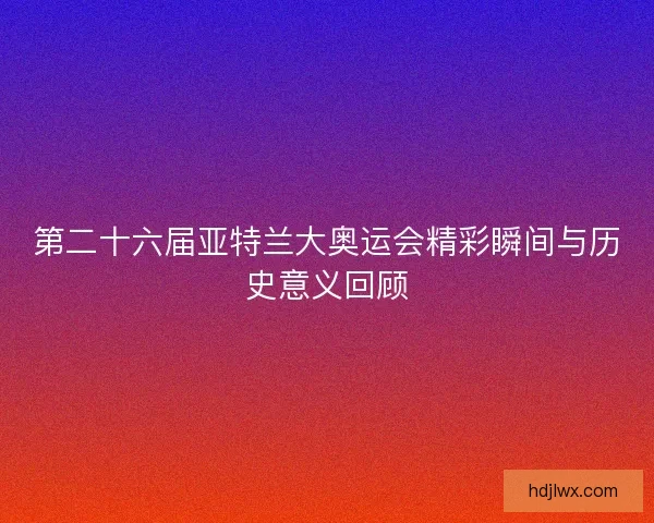 第二十六届亚特兰大奥运会精彩瞬间与历史意义回顾 第二十六届亚特兰大奥运会精彩瞬间与历史意义回顾