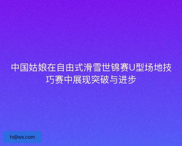 中国姑娘在自由式滑雪世锦赛U型场地技巧赛中展现突破与进步 中国姑娘在自由式滑雪世锦赛U型场地技巧赛中展现突破与进步