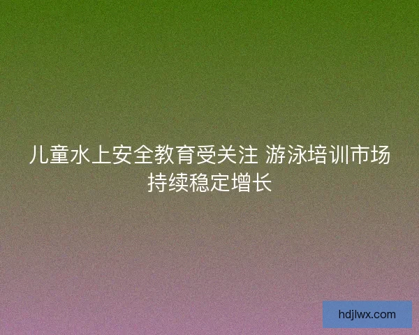 儿童水上安全教育受关注 游泳培训市场持续稳定增长