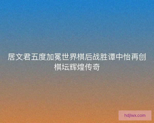 居文君五度加冕世界棋后战胜谭中怡再创棋坛辉煌传奇