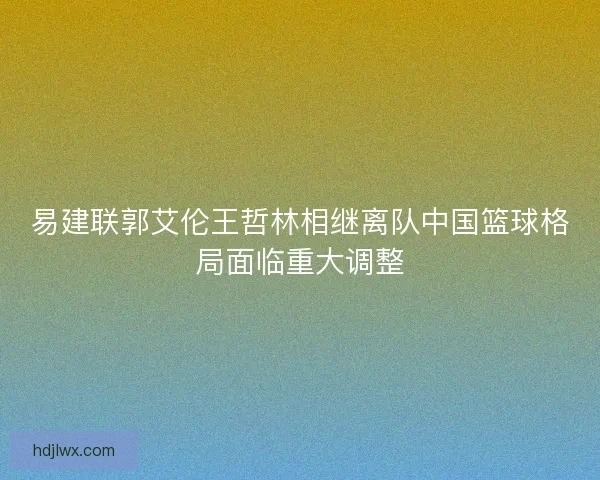 易建联郭艾伦王哲林相继离队中国篮球格局面临重大调整