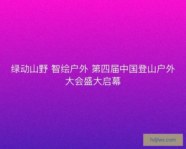 绿动山野 智绘户外 第四届中国登山户外大会盛大启幕 绿动山野 智绘户外 第四届中国登山户外大会盛大启幕