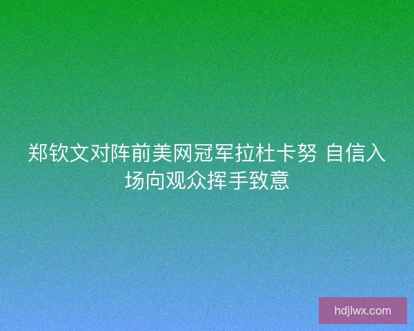 郑钦文对阵前美网冠军拉杜卡努 自信入场向观众挥手致意