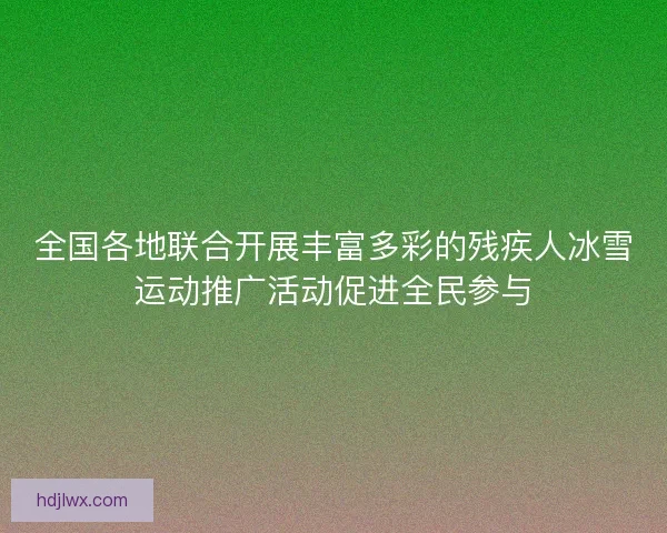全国各地联合开展丰富多彩的残疾人冰雪运动推广活动促进全民参与