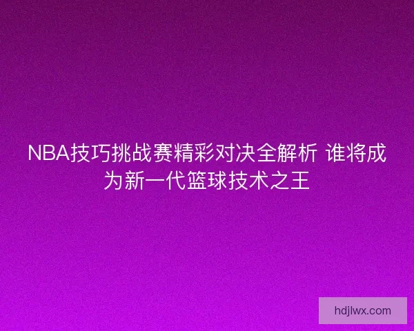 NBA技巧挑战赛精彩对决全解析 谁将成为新一代篮球技术之王 NBA技巧挑战赛精彩对决全解析 谁将成为新一代篮球技术之王