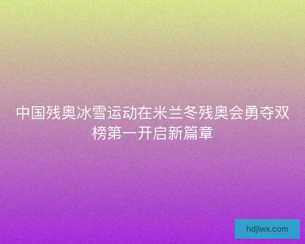 中国残奥冰雪运动在米兰冬残奥会勇夺双榜第一开启新篇章