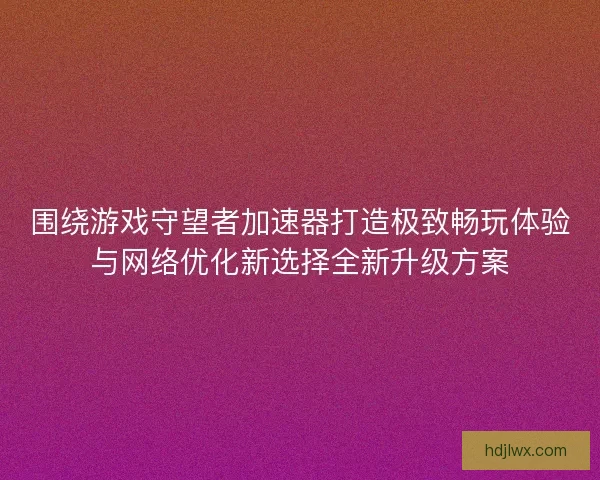 围绕游戏守望者加速器打造极致畅玩体验与网络优化新选择全新升级方案