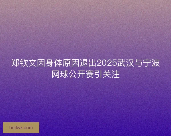 郑钦文因身体原因退出2025武汉与宁波网球公开赛引关注