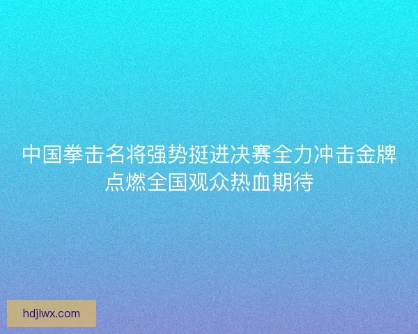 中国拳击名将强势挺进决赛全力冲击金牌点燃全国观众热血期待