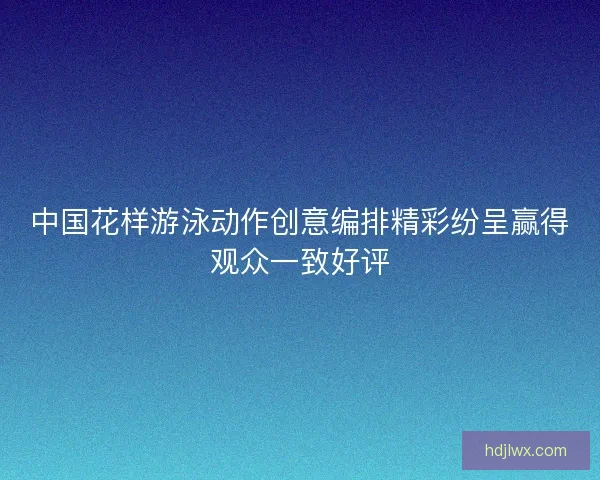 中国花样游泳动作创意编排精彩纷呈赢得观众一致好评