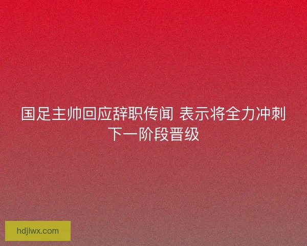 国足主帅回应辞职传闻 表示将全力冲刺下一阶段晋级