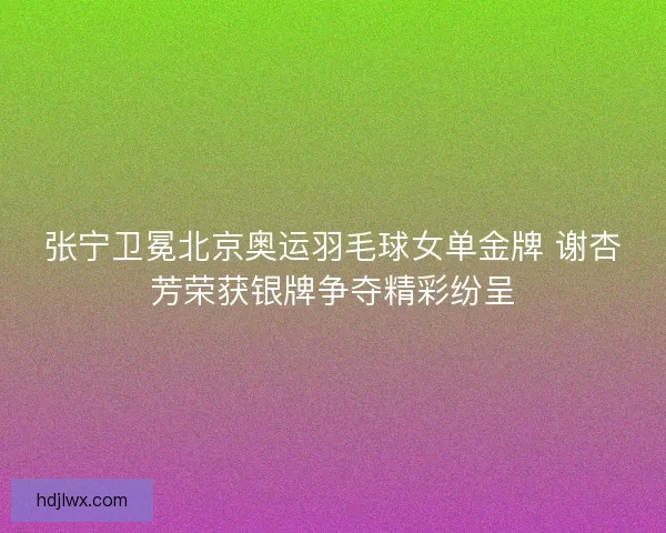 张宁卫冕北京奥运羽毛球女单金牌 谢杏芳荣获银牌争夺精彩纷呈 张宁卫冕北京奥运羽毛球女单金牌 谢杏芳荣获银牌争夺精彩纷呈