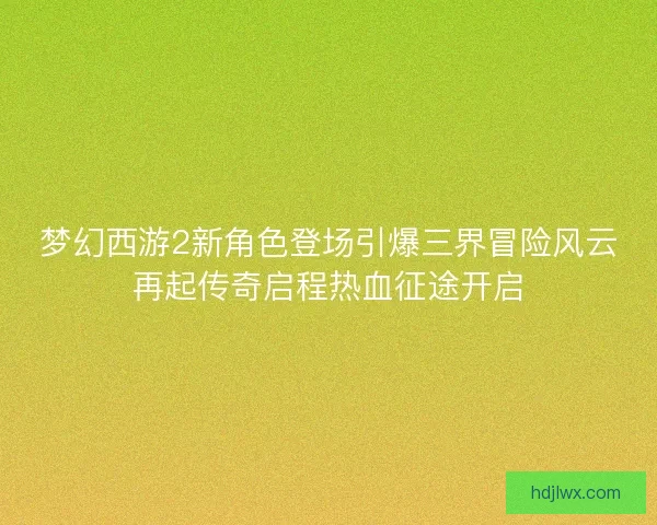 梦幻西游2新角色登场引爆三界冒险风云再起传奇启程热血征途开启