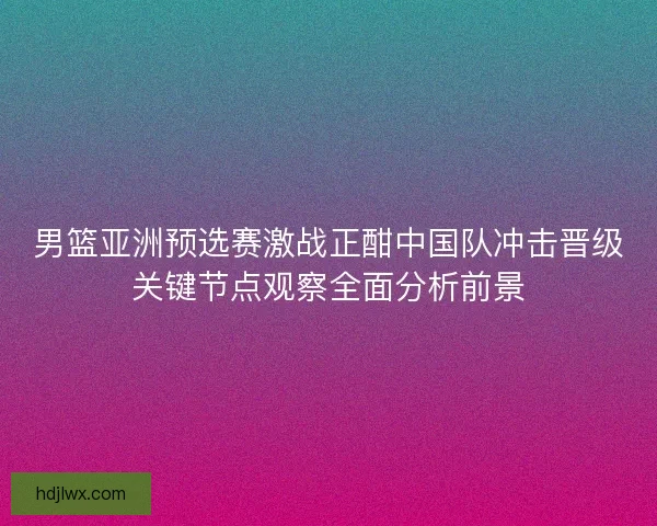 男篮亚洲预选赛激战正酣中国队冲击晋级关键节点观察全面分析前景 男篮亚洲预选赛激战正酣中国队冲击晋级关键节点观察全面分析前景
