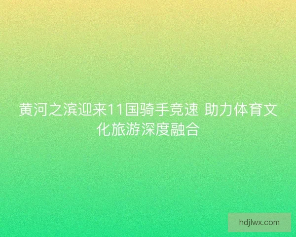 黄河之滨迎来11国骑手竞速 助力体育文化旅游深度融合 黄河之滨迎来11国骑手竞速 助力体育文化旅游深度融合