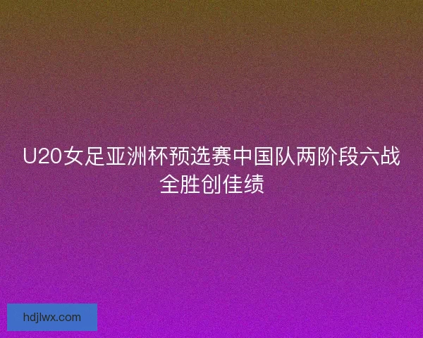 U20女足亚洲杯预选赛中国队两阶段六战全胜创佳绩