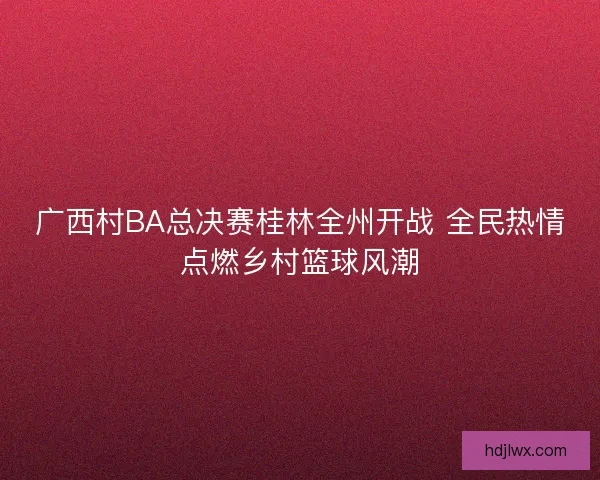 广西村BA总决赛桂林全州开战 全民热情点燃乡村篮球风潮 广西村BA总决赛桂林全州开战 全民热情点燃乡村篮球风潮