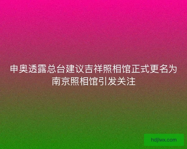 申奥透露总台建议吉祥照相馆正式更名为南京照相馆引发关注 申奥透露总台建议吉祥照相馆正式更名为南京照相馆引发关注